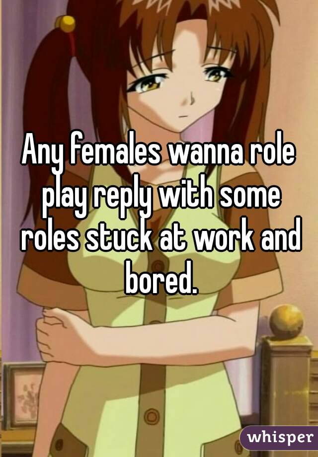 Any females wanna role play reply with some roles stuck at work and bored.