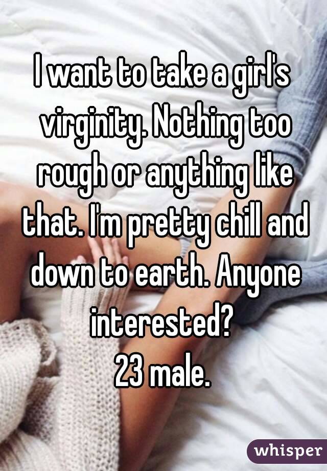 I want to take a girl's virginity. Nothing too rough or anything like that. I'm pretty chill and down to earth. Anyone interested? 
23 male.