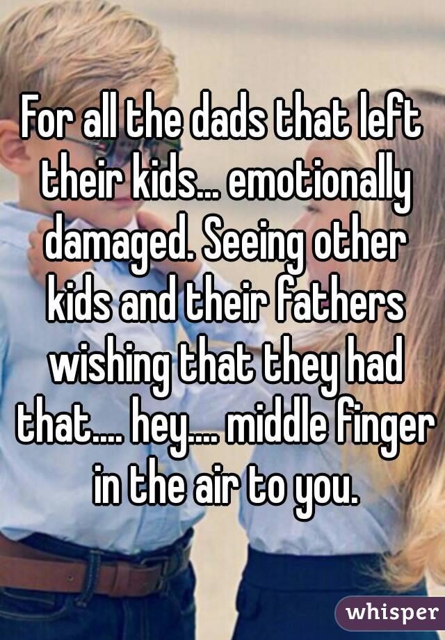 For all the dads that left their kids... emotionally damaged. Seeing other kids and their fathers wishing that they had that.... hey.... middle finger in the air to you.