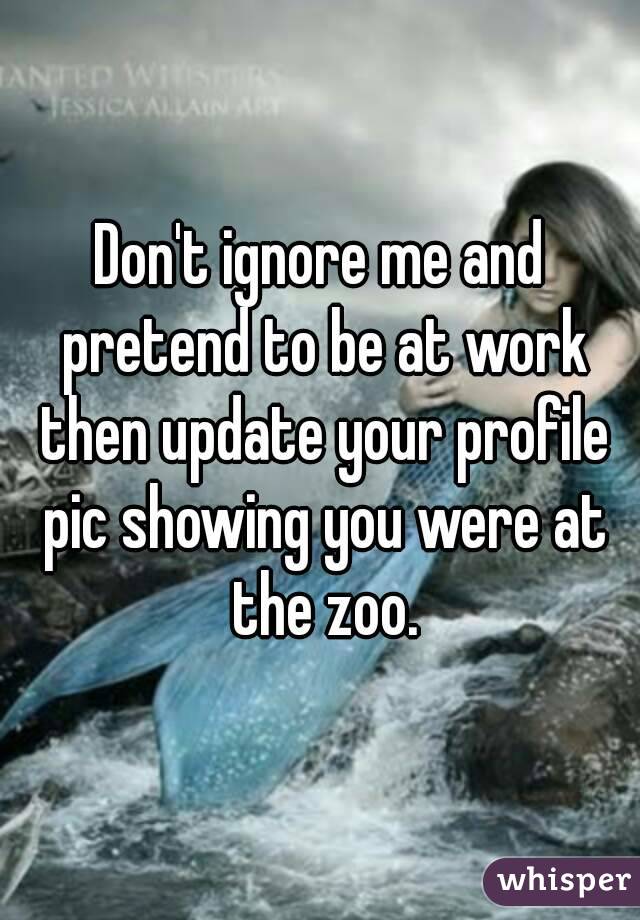 Don't ignore me and pretend to be at work then update your profile pic showing you were at the zoo.