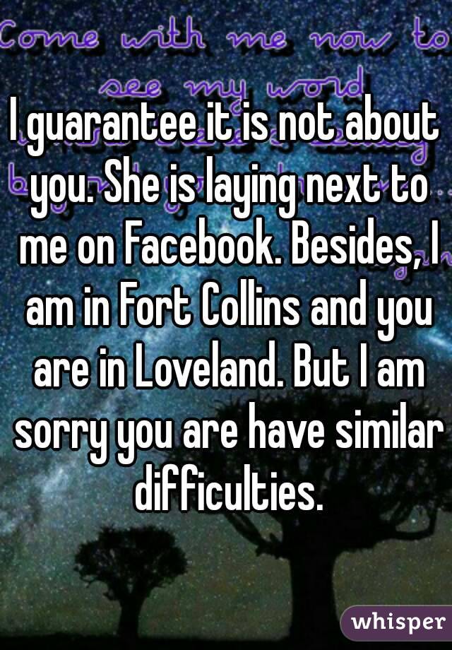 I guarantee it is not about you. She is laying next to me on Facebook. Besides, I am in Fort Collins and you are in Loveland. But I am sorry you are have similar difficulties.