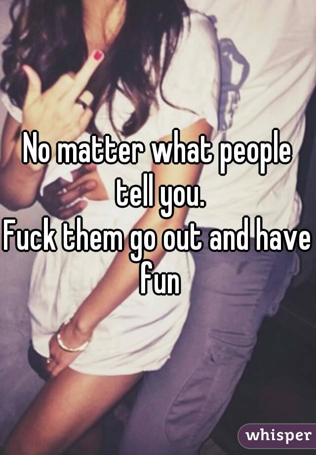 No matter what people tell you.
Fuck them go out and have fun