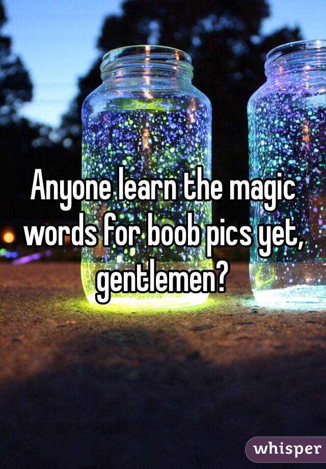 Anyone learn the magic words for boob pics yet, gentlemen?