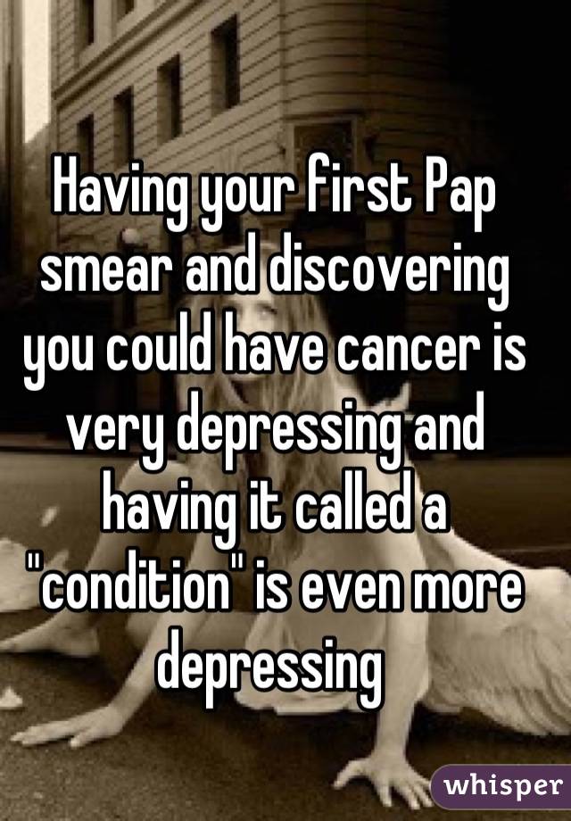 Having your first Pap smear and discovering you could have cancer is very depressing and having it called a "condition" is even more depressing 