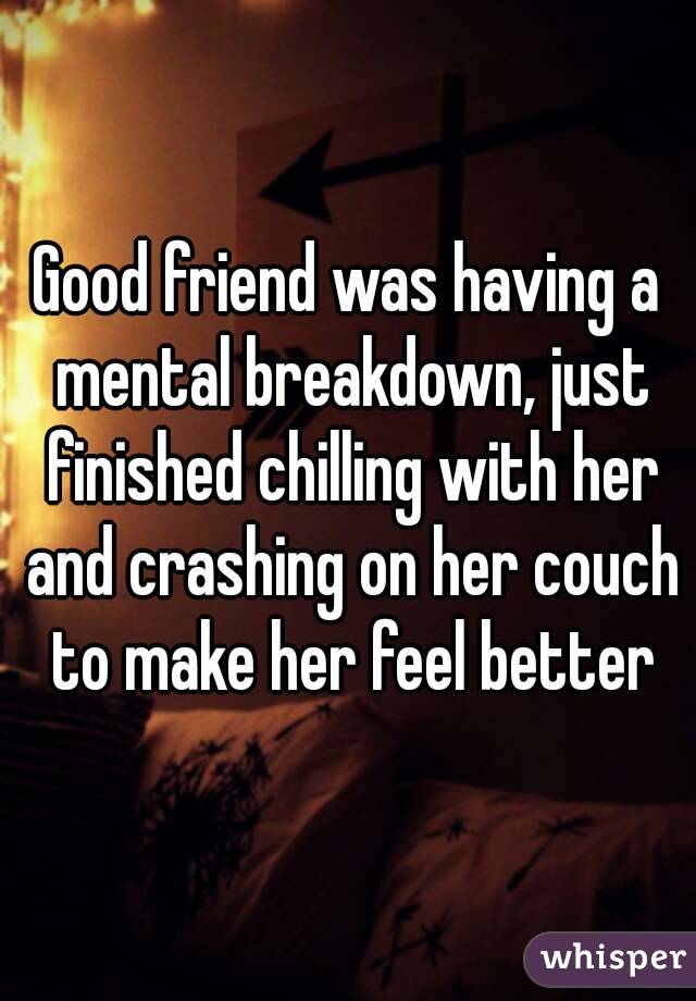 Good friend was having a mental breakdown, just finished chilling with her and crashing on her couch to make her feel better