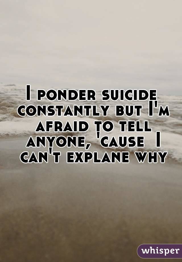 I ponder suicide constantly but I'm afraid to tell anyone, 'cause  I can't explane why