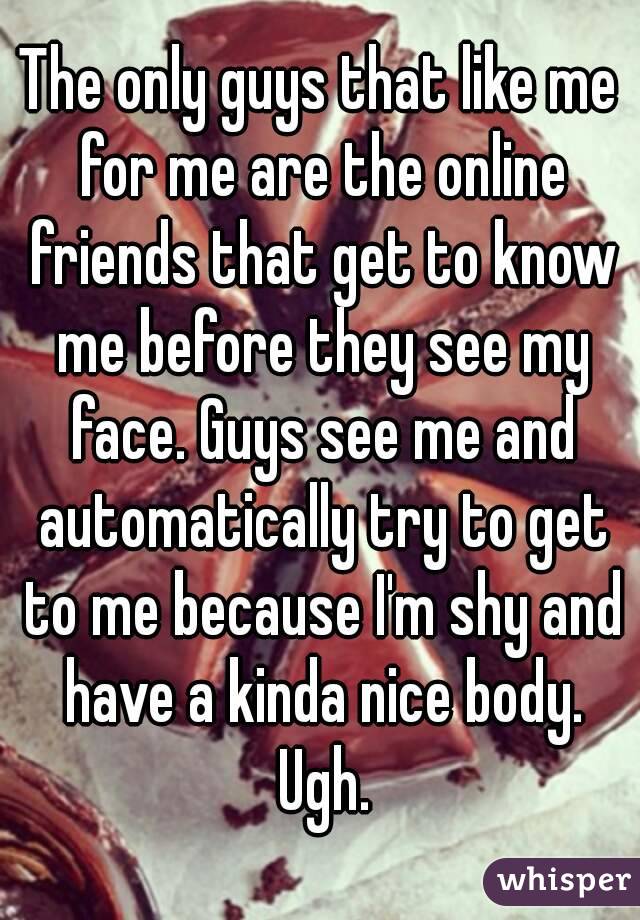 The only guys that like me for me are the online friends that get to know me before they see my face. Guys see me and automatically try to get to me because I'm shy and have a kinda nice body. Ugh.