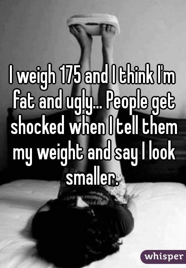 I weigh 175 and I think I'm fat and ugly... People get shocked when I tell them my weight and say I look smaller. 