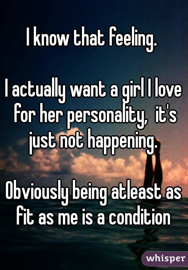 I know that feeling. 

I actually want a girl I love for her personality,  it's just not happening. 

Obviously being atleast as fit as me is a condition 