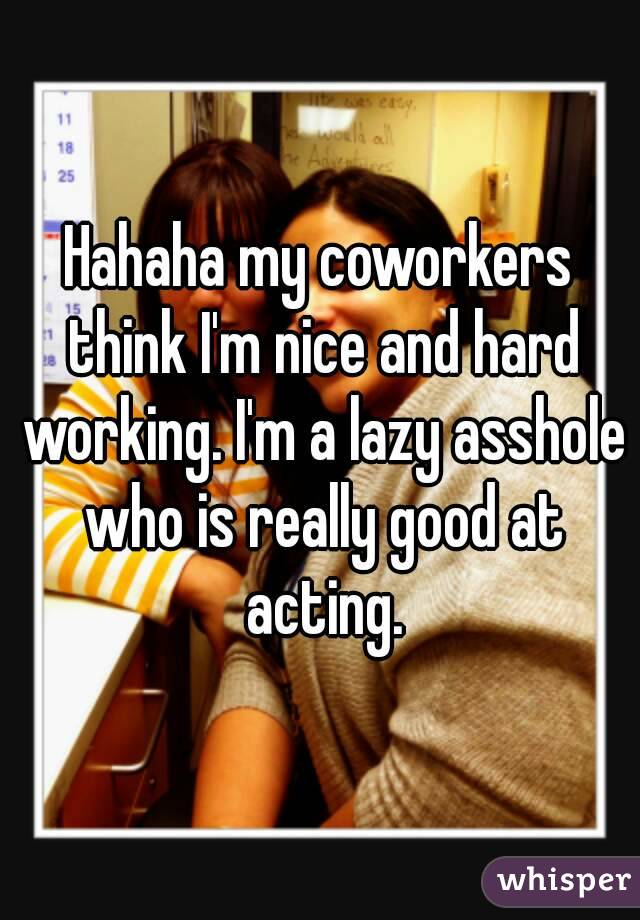 Hahaha my coworkers think I'm nice and hard working. I'm a lazy asshole who is really good at acting.