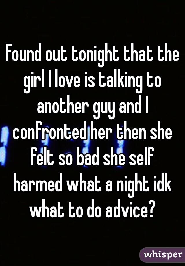 Found out tonight that the girl I love is talking to another guy and I confronted her then she felt so bad she self harmed what a night idk what to do advice?