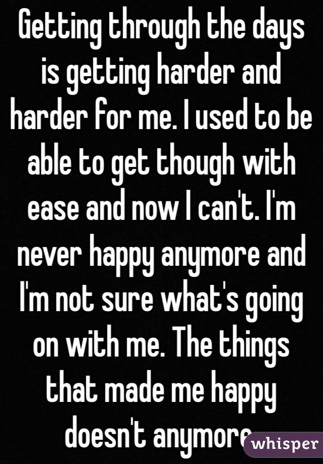 Getting through the days is getting harder and harder for me. I used to be able to get though with ease and now I can't. I'm never happy anymore and I'm not sure what's going on with me. The things that made me happy doesn't anymore. 