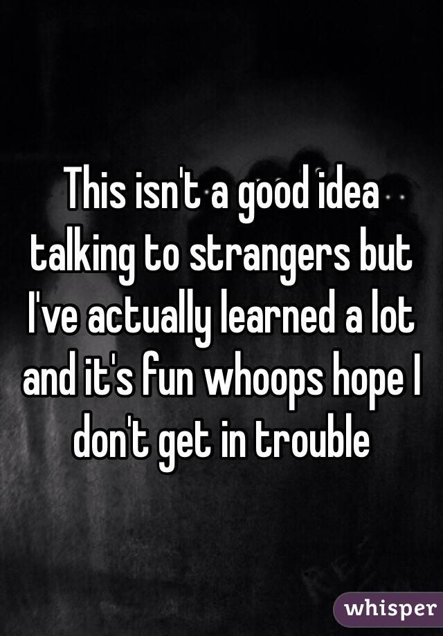 This isn't a good idea talking to strangers but I've actually learned a lot and it's fun whoops hope I don't get in trouble 