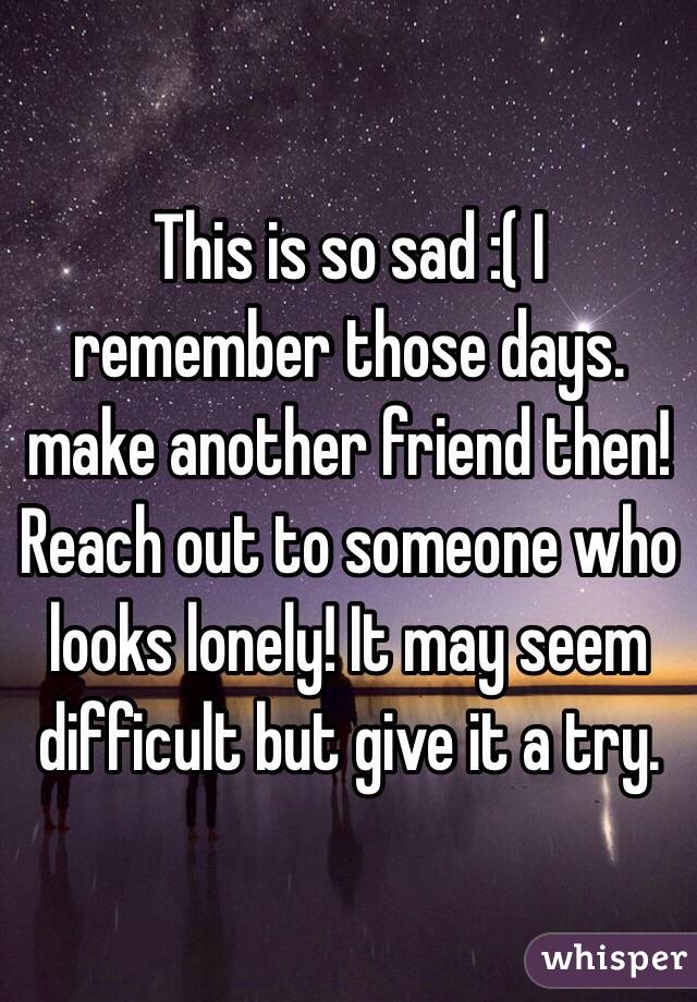 This is so sad :( I remember those days. make another friend then! Reach out to someone who looks lonely! It may seem difficult but give it a try. 