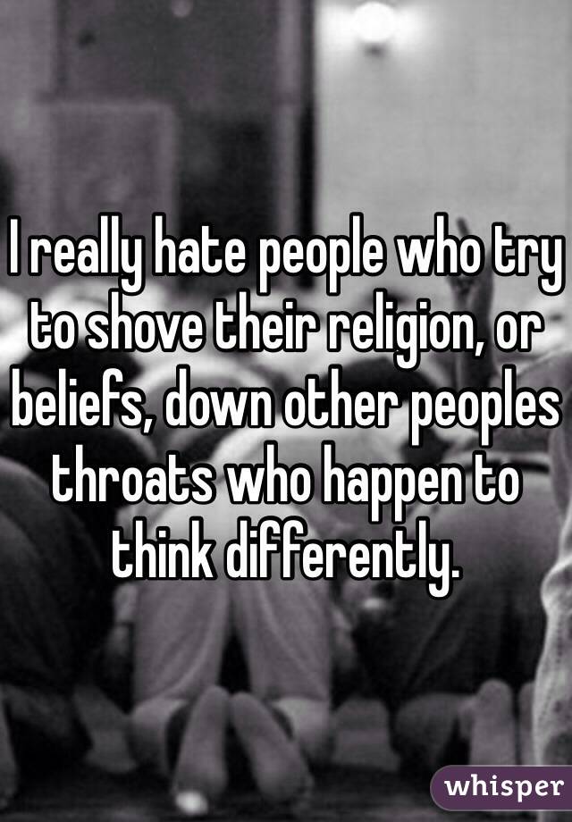 I really hate people who try to shove their religion, or beliefs, down other peoples throats who happen to think differently.