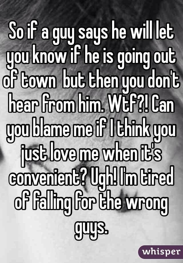 So if a guy says he will let you know if he is going out of town  but then you don't hear from him. Wtf?! Can you blame me if I think you just love me when it's convenient? Ugh! I'm tired of falling for the wrong guys.