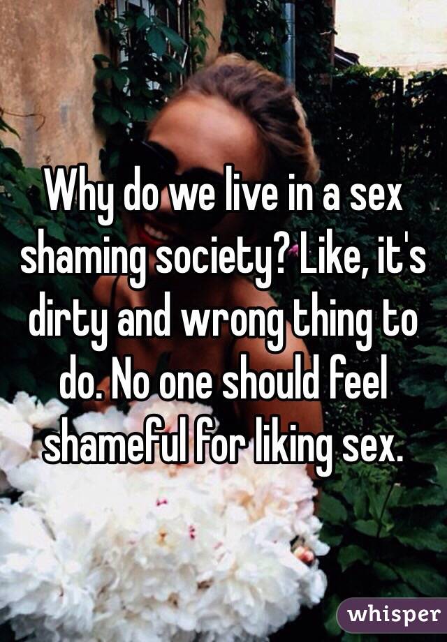 Why do we live in a sex shaming society? Like, it's dirty and wrong thing to do. No one should feel shameful for liking sex. 