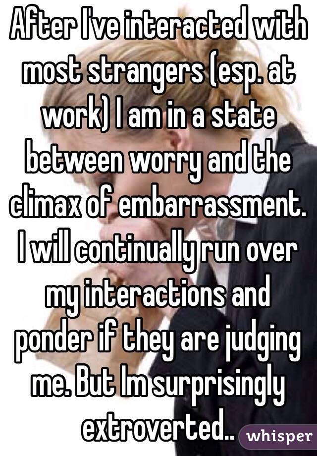 After I've interacted with most strangers (esp. at work) I am in a state between worry and the climax of embarrassment. I will continually run over my interactions and ponder if they are judging me. But Im surprisingly extroverted.. 