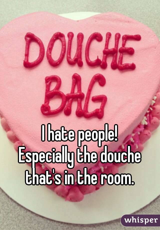 I hate people!
Especially the douche that's in the room. 