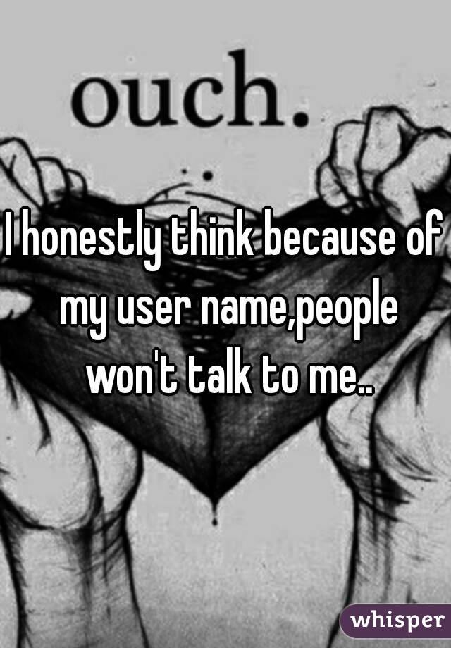 I honestly think because of my user name,people won't talk to me..