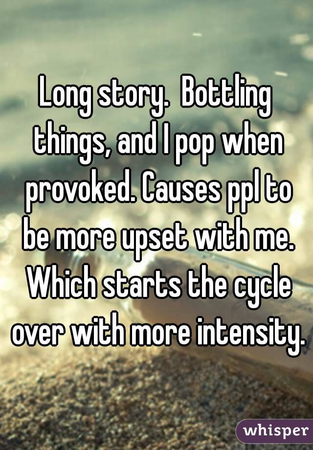 Long story.  Bottling things, and I pop when provoked. Causes ppl to be more upset with me. Which starts the cycle over with more intensity.