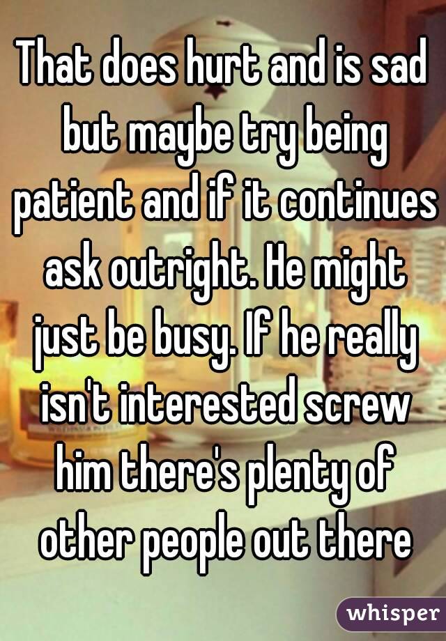 That does hurt and is sad but maybe try being patient and if it continues ask outright. He might just be busy. If he really isn't interested screw him there's plenty of other people out there