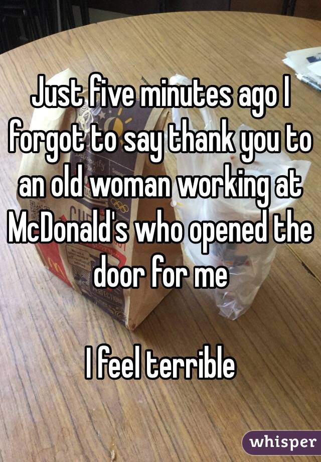 Just five minutes ago I forgot to say thank you to an old woman working at McDonald's who opened the door for me

I feel terrible