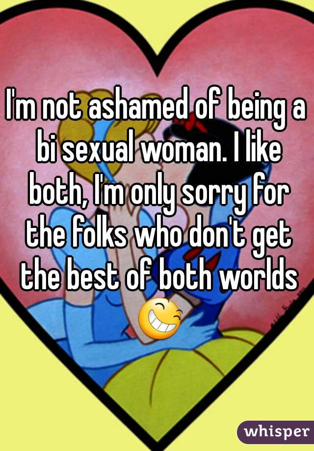 I'm not ashamed of being a bi sexual woman. I like both, I'm only sorry for the folks who don't get the best of both worlds 😆