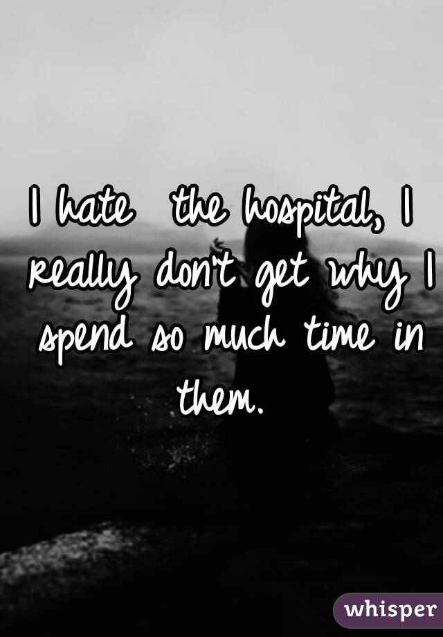 I hate ﻿the hospital, I really don't get why I spend so much time in them. 