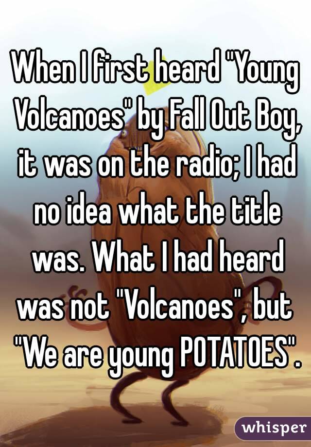 When I first heard "Young Volcanoes" by Fall Out Boy, it was on the radio; I had no idea what the title was. What I had heard was not "Volcanoes", but  "We are young POTATOES".