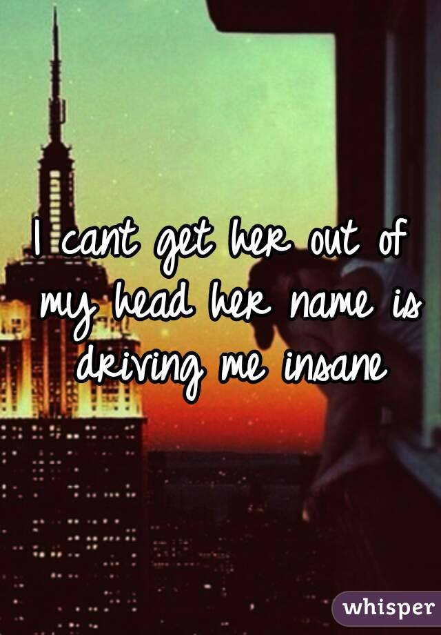 I cant get her out of my head her name is driving me insane