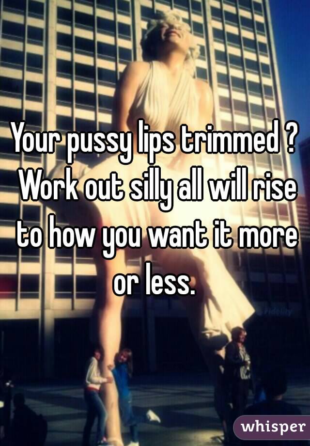 Your pussy lips trimmed ? Work out silly all will rise to how you want it more or less. 