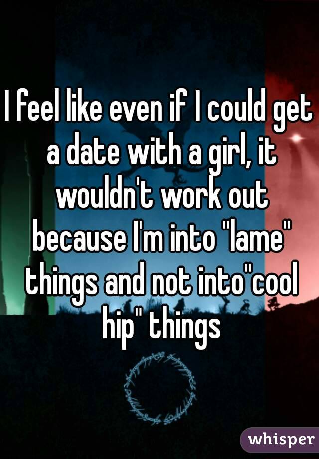 I feel like even if I could get a date with a girl, it wouldn't work out because I'm into "lame" things and not into"cool hip" things