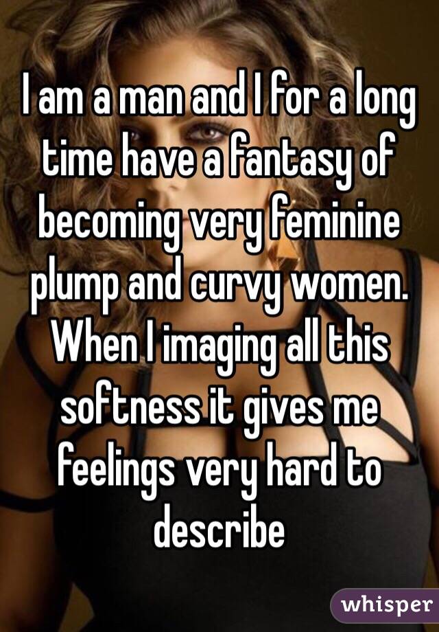 I am a man and I for a long time have a fantasy of becoming very feminine plump and curvy women. When I imaging all this softness it gives me feelings very hard to describe 