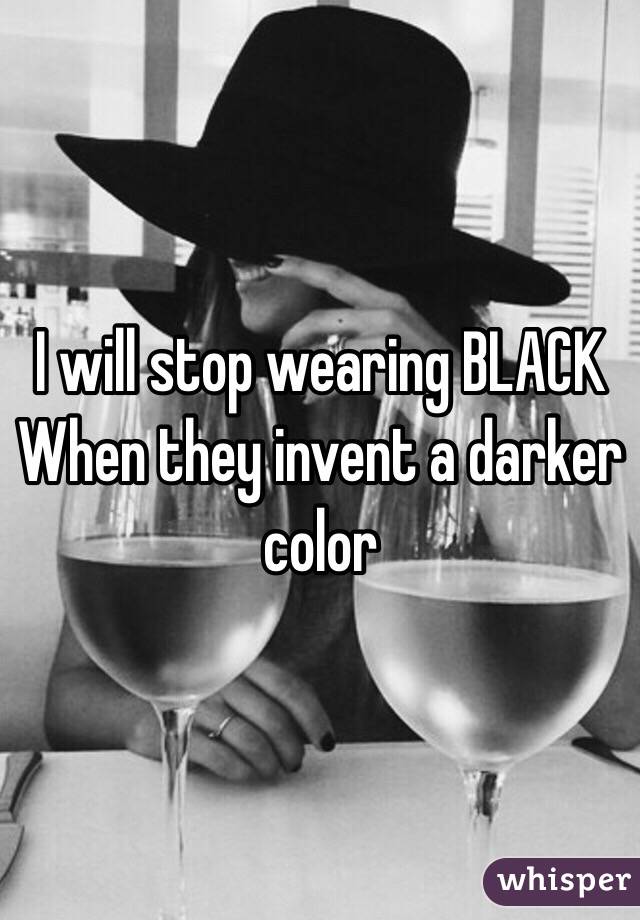 I will stop wearing BLACK
When they invent a darker color