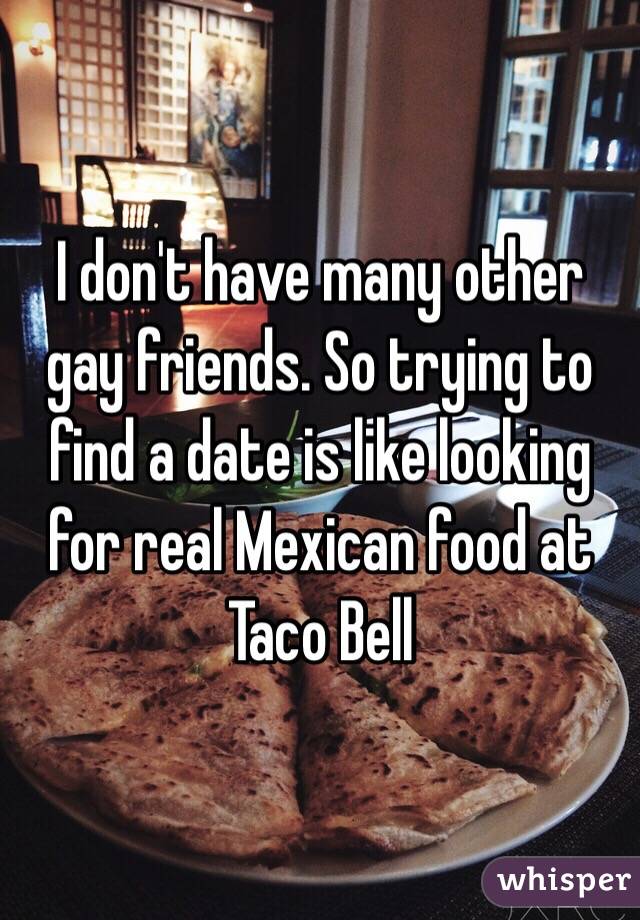 I don't have many other gay friends. So trying to find a date is like looking  for real Mexican food at Taco Bell