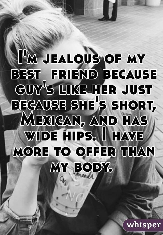 I'm jealous of my best  friend because guy's like her just because she's short, Mexican, and has wide hips. I have more to offer than my body. 