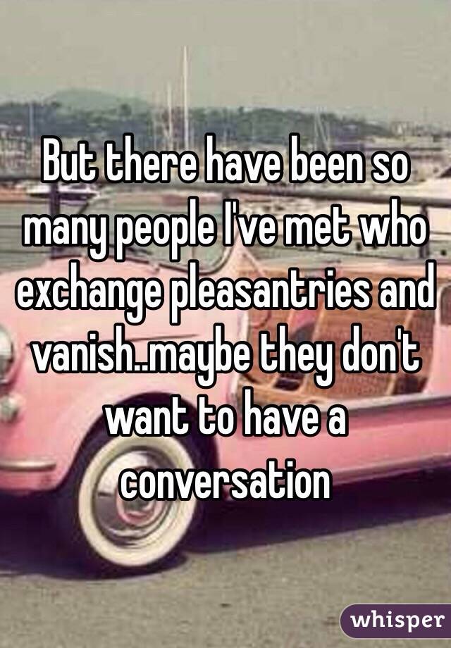 But there have been so many people I've met who exchange pleasantries and vanish..maybe they don't want to have a conversation