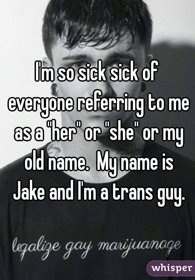 I'm so sick sick of everyone referring to me as a "her" or "she" or my old name.  My name is Jake and I'm a trans guy.