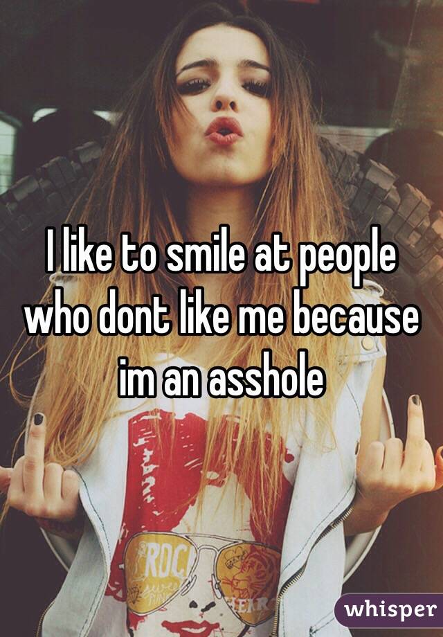 I like to smile at people who dont like me because im an asshole