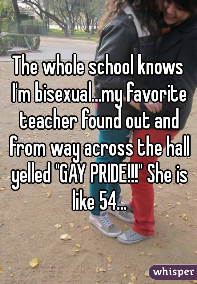 The whole school knows I'm bisexual...my favorite teacher found out and from way across the hall yelled "GAY PRIDE!!!" She is like 54...