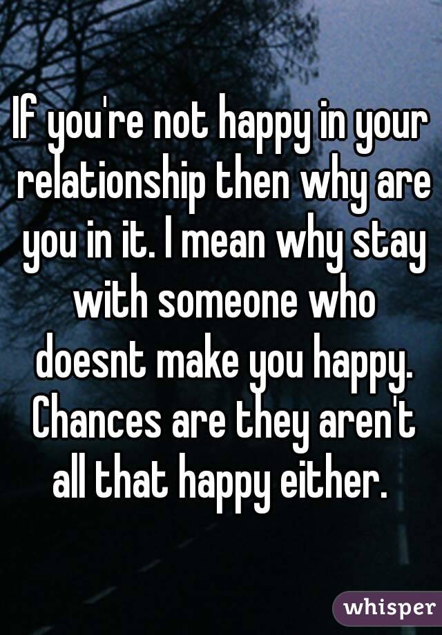 If you're not happy in your relationship then why are you in it. I mean why stay with someone who doesnt make you happy. Chances are they aren't all that happy either. 