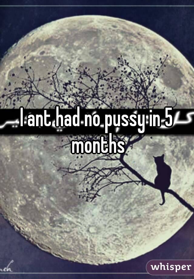 I ant had no pussy in 5 months