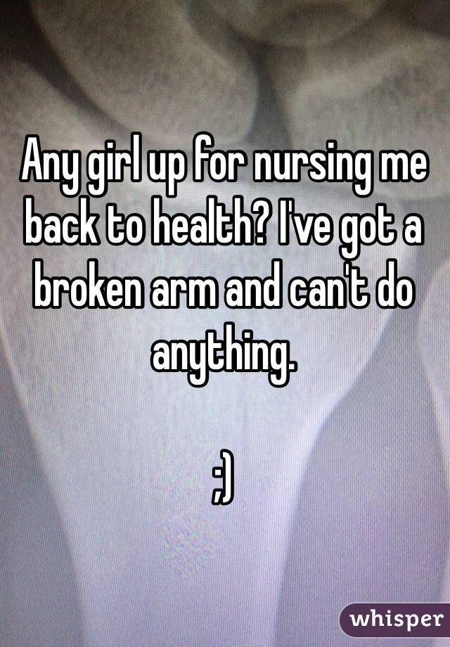 Any girl up for nursing me back to health? I've got a broken arm and can't do anything. 

;)