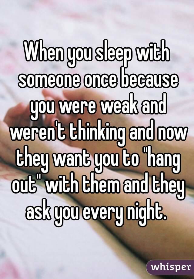 When you sleep with someone once because you were weak and weren't thinking and now they want you to "hang out" with them and they ask you every night. 