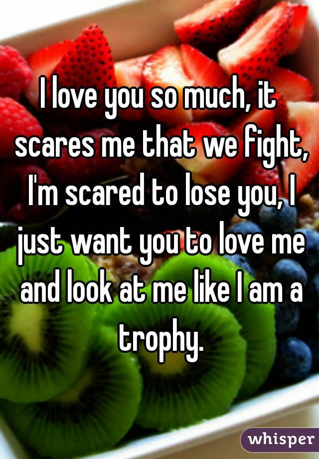 I love you so much, it scares me that we fight, I'm scared to lose you, I just want you to love me and look at me like I am a trophy.