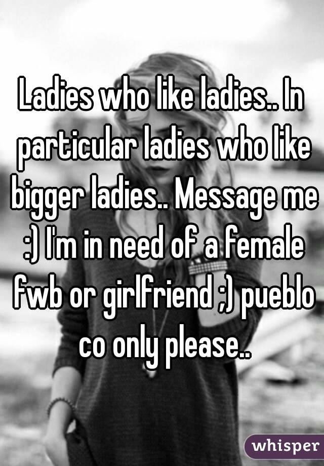 Ladies who like ladies.. In particular ladies who like bigger ladies.. Message me :) I'm in need of a female fwb or girlfriend ;) pueblo co only please..