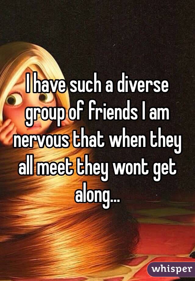 I have such a diverse group of friends I am nervous that when they all meet they wont get along...