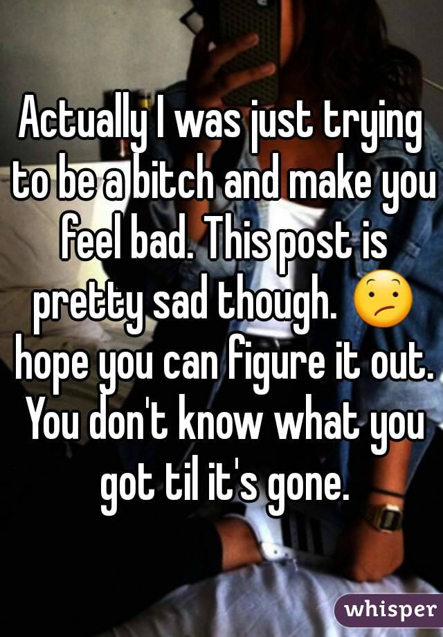 Actually I was just trying to be a bitch and make you feel bad. This post is pretty sad though. 😕 hope you can figure it out. You don't know what you got til it's gone.