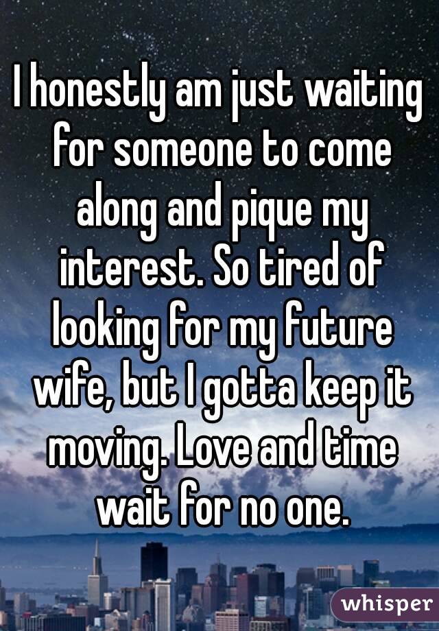 I honestly am just waiting for someone to come along and pique my interest. So tired of looking for my future wife, but I gotta keep it moving. Love and time wait for no one.